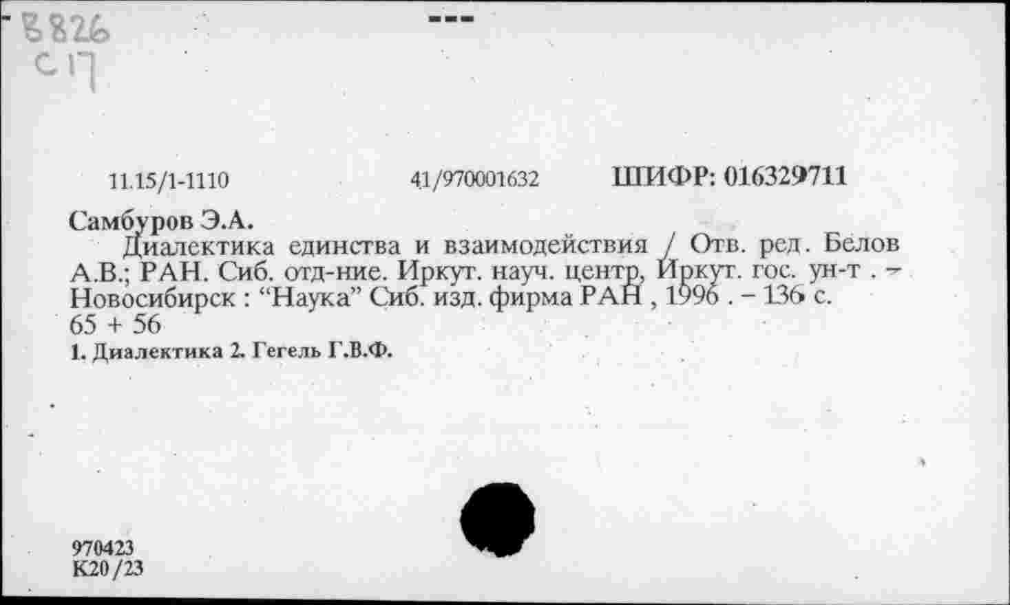 ﻿8826
СЧ
11.15/1-1110	41/970001632 ШИФР: 016329711
Самбуров Э.А.
Диалектика единства и взаимодействия / Отв. ред. Белов А.В.; РАН. Сиб. отд-ние. Иркут, науч, центр, Иркут, гос. ун-т . Новосибирск : “Наука” Сиб. изд. фирма РАН , 1996 . - 136 с. 65 + 56
1. Диалектика 2. Гегель Г.В.Ф.
970423
К20/23